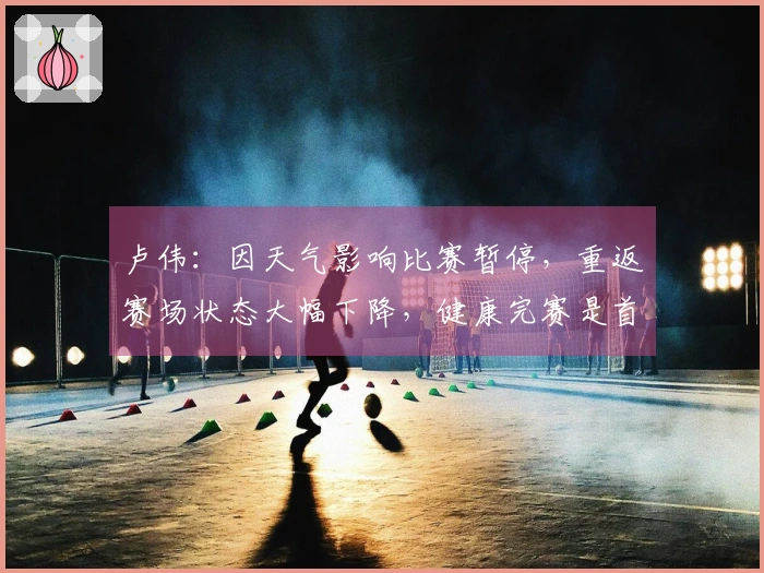 卢伟：因天气影响比赛暂停，重返赛场状态大幅下降，健康完赛是首要目标