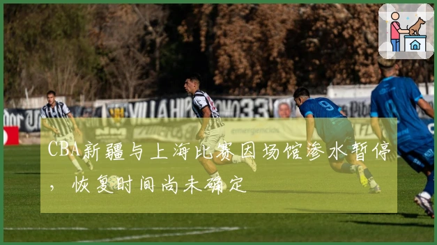 CBA新疆与上海比赛因场馆渗水暂停，恢复时间尚未确定