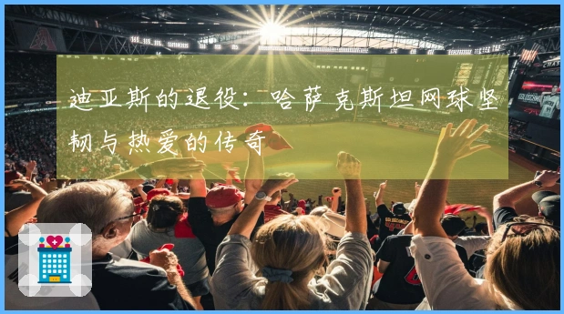 迪亚斯的退役：哈萨克斯坦网球坚韧与热爱的传奇