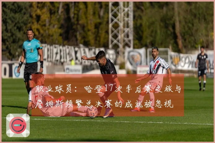 职业球员：哈登17次季后赛之旅与詹姆斯频繁总决赛的成就被忽视