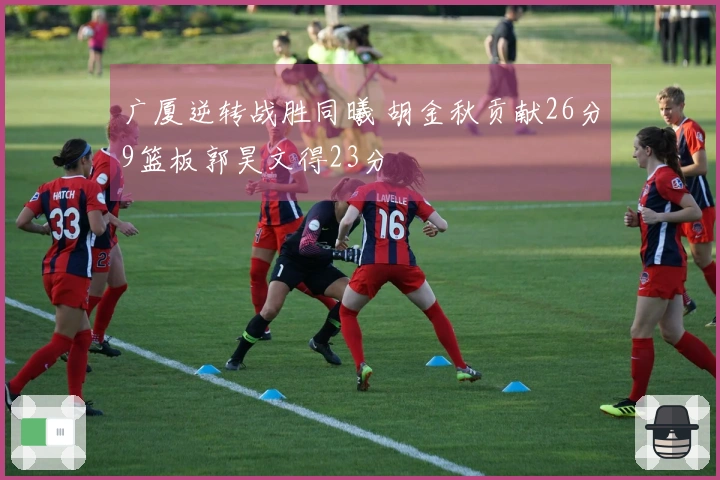 广厦逆转战胜同曦 胡金秋贡献26分9篮板郭昊文得23分