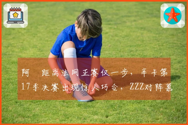 阿昺距离法网正赛仅一步，辛卡第17季决赛出现惊人巧合，ZZZ对阵慕尼黑