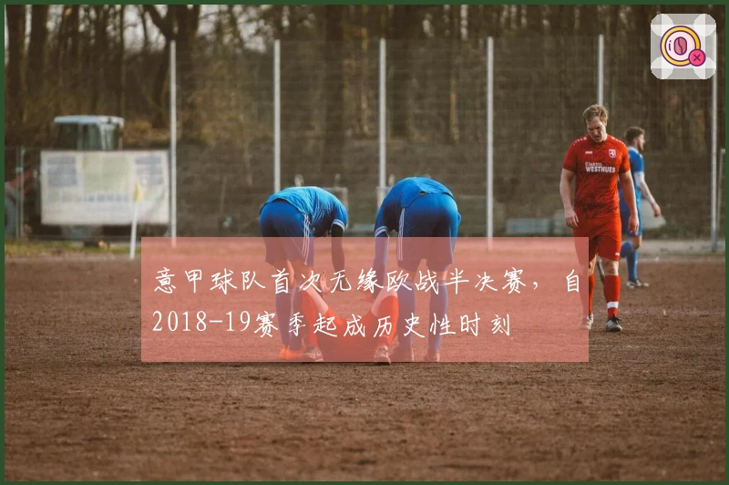 意甲球队首次无缘欧战半决赛，自2018-19赛季起成历史性时刻