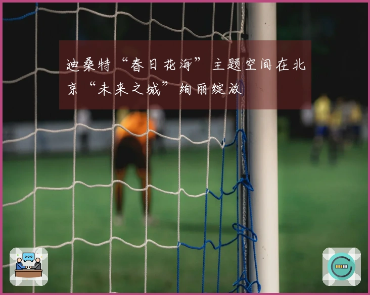 迪桑特“春日花海”主题空间在北京“未来之城”绚丽绽放