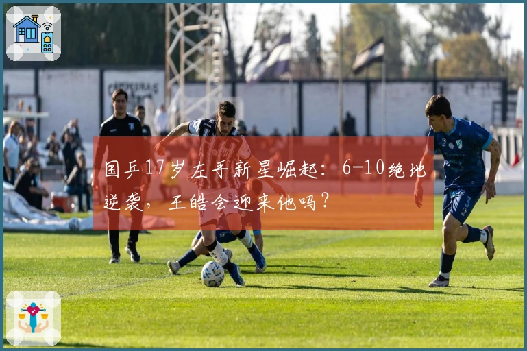国乒17岁左手新星崛起：6-10绝地逆袭，王皓会迎来他吗？