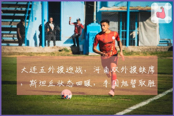 大连五外援迎战，河南双外援缺席，斯坦丘状态回暖，李国旭誓取胜