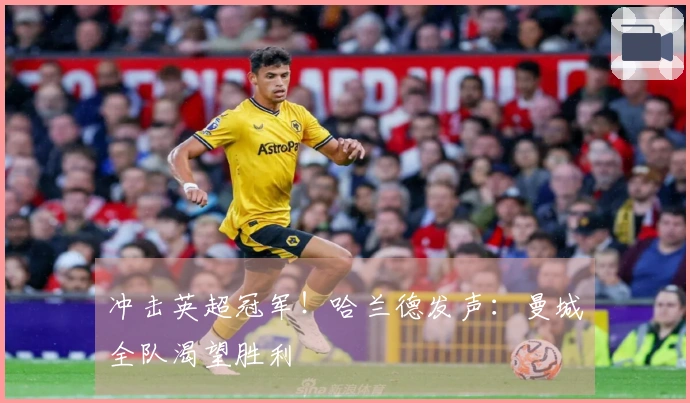 冲击英超冠军！哈兰德发声：曼城全队渴望胜利