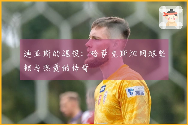 迪亚斯的退役：哈萨克斯坦网球坚韧与热爱的传奇