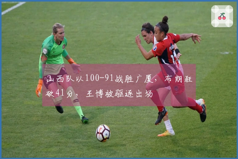 山西队以100-91战胜广厦，布朗狂砍41分，王博被驱逐出场