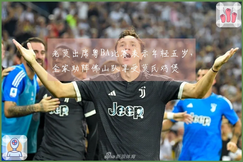 老莫出席粤BA比赛表示年轻五岁，全家助阵佛山队享受莫氏鸡煲