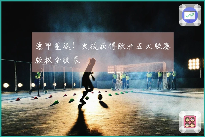 意甲重返！央视获得欧洲五大联赛版权全收录