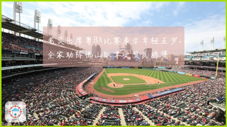 老莫出席粤BA比赛表示年轻五岁，全家助阵佛山队享受莫氏鸡煲